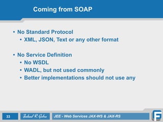 Coming from SOAP
• No Standard Protocol
• XML, JSON, Text or any other format
• No Service Definition
• No WSDL
• WADL, but not used commonly
• Better implementations should not use any
33 JEE - Web Services JAX-WS & JAX-RS
 