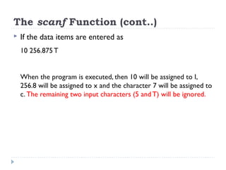 The scanf Function (cont..)
 If the data items are entered as
10 256.875 T
When the program is executed, then 10 will be assigned to I,
256.8 will be assigned to x and the character 7 will be assigned to
c. The remaining two input characters (5 and T) will be ignored.
 