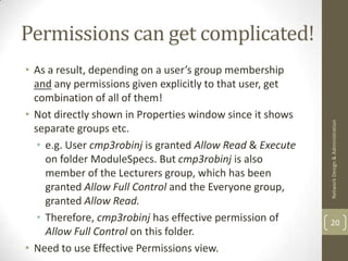 Permissions can get complicated!
• As a result, depending on a user’s group membership
  and any permissions given explicitly to that user, get
  combination of all of them!
• Not directly shown in Properties window since it shows




                                                            Network Design & Administration
  separate groups etc.
   • e.g. User cmp3robinj is granted Allow Read & Execute
     on folder ModuleSpecs. But cmp3robinj is also
     member of the Lecturers group, which has been
     granted Allow Full Control and the Everyone group,
     granted Allow Read.
   • Therefore, cmp3robinj has effective permission of      20
     Allow Full Control on this folder.
• Need to use Effective Permissions view.
 