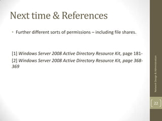 Next time & References
• Further different sorts of permissions – including file shares.



[1] Windows Server 2008 Active Directory Resource Kit, page 181-




                                                                    Network Design & Administration
[2] Windows Server 2008 Active Directory Resource Kit, page 368-
369




                                                                    22
 