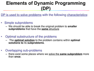 Elements of Dynamic Programming (DP) DP is used to solve problems  with the following  characteristics :  Simple subproblems  We should be able to break the original problem to  smaller subproblems  that have the  same  structure Optimal substructure of the problems  The  optimal solution   to the problem contains within  optimal solutions to  its  subproblems . Overlapping sub-problems  there exist some places where we  solve the  same subproblem   more than  once . 