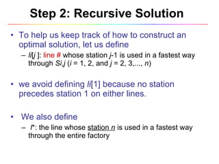 Step 2: Recursive Solution To help us keep track of how to construct an optimal solution, let us define  li [ j  ]:  line #  whose station  j -1 is used in a fastest way through  Si , j  ( i  = 1, 2, and  j  = 2, 3,...,  n ) we avoid defining  li [1] because no station precedes station 1 on either lines. We also define l *: the line whose  station  n   is used in a fastest way through the entire factory 