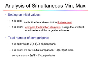 Analysis of Simultaneous Min, Max Setting up initial values: n  is odd: n  is even: Total number of comparisons: n  is odd: we do  3(n-1)/2  comparisons n   is even: we do 1 initial comparison +  3(n-2)/2  more comparisons =  3n/2 - 2  comparisons set both  min  and  max  to the  first element compare the first two elements , assign the smallest one to  min  and the largest one to  max 
