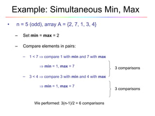 Example: Simultaneous Min, Max n = 5 (odd), array A = {2, 7, 1, 3, 4} Set  min  =  max  = 2  Compare elements in pairs: 1 < 7    compare 1 with  min  and 7 with  max        min  = 1,  max  = 7 3 < 4    compare 3 with  min  and 4 with  max        min  = 1,  max  = 7 We performed: 3(n-1)/2 = 6 comparisons 3 comparisons 3 comparisons 