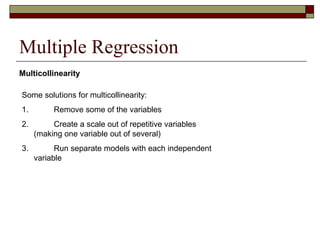 Multiple Regression
Some solutions for multicollinearity:
1. Remove some of the variables
2. Create a scale out of repetitive variables
(making one variable out of several)
3. Run separate models with each independent
variable
Multicollinearity
 