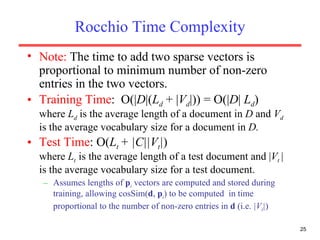Rocchio Time Complexity Note:  The time to add two sparse vectors is proportional to minimum number of non-zero entries in the two vectors. Training Time :  O(| D |( L d  + | V d |)) = O(| D |  L d )  where  L d  is the average length of a document in  D  and  V d  is the average vocabulary size for a document in  D. Test Time : O( L t  + |C||V t | )  where  L t  is the average length of a test document and | V t  |  is the average vocabulary size for a test document. Assumes lengths of  p i  vectors are computed and stored during training, allowing cosSim( d ,  p i ) to be computed  in time proportional to the number of non-zero entries in  d  (i.e.  |V t | )   