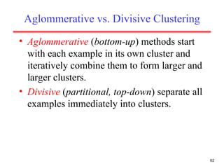 Aglommerative vs. Divisive Clustering Aglommerative  ( bottom-up ) methods start with each example in its own cluster and iteratively combine them to form larger and larger clusters. Divisive  ( partitional, top-down ) separate all examples immediately into clusters. 