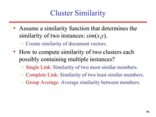 Cluster Similarity Assume a similarity function that determines the similarity of two instances:  sim ( x , y ). Cosine similarity of document vectors. How to compute similarity of two clusters each possibly containing multiple instances? Single Link : Similarity of two most similar members. Complete Link : Similarity of two least similar members. Group Average : Average similarity between members. 