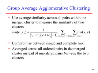 Group Average Agglomerative Clustering Use average similarity across all pairs within the merged cluster to measure the similarity of two clusters. Compromise between single and complete link. Averaged across all ordered pairs in the merged cluster instead of unordered pairs  between  the two clusters. 