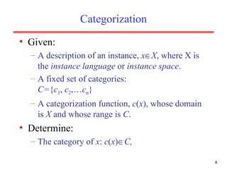 Categorization Given: A description of an instance,  x  X , where X is the  instance language  or  instance space . A fixed set of categories:  C= { c 1 ,  c 2 ,… c n } A categorization function,  c ( x ), whose domain is  X  and whose range is  C . Determine: The category of  x :  c ( x )  C,  