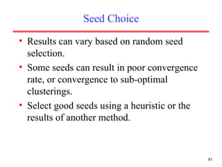 Seed Choice Results can vary based on random seed selection. Some seeds can result in poor convergence rate, or convergence to sub-optimal clusterings. Select good seeds using a heuristic or the results of another method. 