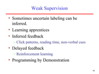 Weak Supervision Sometimes uncertain labeling can be inferred. Learning apprentices Inferred feedback Click patterns, reading time, non-verbal cues Delayed feedback Reinforcement learning Programming by Demonstration  