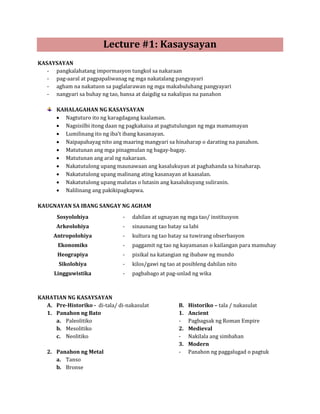 Lecture #1: Kasaysayan

   - pangkalahatang impormasyon tungkol sa nakaraan
KASAYSAYAN

   - pag-aaral at pagpapaliwanag ng mga nakatalang pangyayari
   - agham na nakatuon sa paglalarawan ng mga makabuluhang pangyayari
   - nangyari sa buhay ng tao, bansa at daigdig sa nakalipas na panahon



       • Nagtuturo ito ng karagdagang kaalaman.
       KAHALAGAHAN NG KASAYSAYAN

       • Nagsisilbi itong daan ng pagkakaisa at pagtutulungan ng mga mamamayan
       • Lumilinang ito ng iba't ibang kasanayan.
       • Naipapahayag nito ang maaring mangyari sa hinaharap o darating na panahon.
       • Matutunan ang mga pinagmulan ng bagay-bagay.
       • Matutunan ang aral ng nakaraan.
       • Nakatutulong upang maunawaan ang kasalukuyan at paghahanda sa hinaharap.
       • Nakatutulong upang malinang ating kasanayan at kaasalan.
       • Nakatutulong upang malutas o lutasin ang kasalukuyang suliranin.
       • Nalilinang ang pakikipagkapwa.



                                -   dahilan at ugnayan ng mga tao/ institusyon
KAUGNAYAN SA IBANG SANGAY NG AGHAM


                                -   sinaunang tao batay sa labi
       Sosyolohiya


                                -   kultura ng tao batay sa tuwirang obserbasyon
       Arkeolohiya


                                -   paggamit ng tao ng kayamanan o kailangan para mamuhay
     Antropolohiya


                                -   pisikal na katangian ng ibabaw ng mundo
       Ekonomiks


                                -   kilos/gawi ng tao at posibleng dahilan nito
       Heograpiya


                                -   pagbabago at pag-unlad ng wika
       Sikolohiya
      Lingguwistika




  A. Pre-Historiko - di-tala/ di-nakasulat                  Historiko – tala / nakasulat
KAHATIAN NG KASAYSAYAN
                                                       B.

     a. Paleolitiko                                    -    Pagbagsak ng Roman Empire
  1. Panahon ng Bato                                   1.   Ancient

     b. Mesolitiko
     c. Neolitiko                                      -    Nakilala ang simbahan
                                                       2.   Medieval



                                                       -    Panahon ng paggalugad o pagtuk
                                                       3.   Modern

      a. Tanso
   2. Panahon ng Metal

      b. Bronse
 