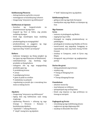  “beth” ikalawang letra ng alpabeto
- dulong kanluran ng fertile crescent
Kabihasnang Phonecia

- matatagpuan sa kasalukuyang Lebanon
- tinaguriang “misyunero ng sibilisasyon”     - galing sa lahi ng mga Indo-European
                                              Kabihasnang Persia

                                              - nandayuhan ang mga Medes sa talampas ng
                                                Iran
- bunubuo       ng      lungsod-estado  na
Kabihasnan at Lipunan

  pinamumunuan ng mga hari
- lungsod ng Tyre at Sidon, ang pinaka
                                              Mga Namuno

  malaking daungan                            - namuno at pinabagsak ang Medes
                                              Cyrus

- hindi mga mandirigma kaya madaling          - naging hari ng 2 tribo
  masakop                                     - hinangad na maging pinakamahusay sa
- pinakamagaling na mangngalakal                pakikidigma
- pinakamahusay sa paggawa ng mga             - pinabagsak at sinakop ang Chaldea at Persia
  malalaking sasakyang pandagat               - sunud-sunod ang pagsakop hanggang sa
- tigaruian ding “traders of antiquity”         napasakamay niya ang halos buong Fertile
                                                Cresent
                                              - sinakop ni Campyses, anak ni Cyrus ang
- mahusay mangopya ng ibang pangkat ng          Ehipto
Kultura

  tao (gaya ng mga Ehipsyano at Babylonian)   - itinaguyod ang prinsipyo ng pagkapantay-
- nakaimpluwesya        ang    kanilang mga     pantay
  produkto sa ibang kultura
- nakagawa sila ng mga magagandang
  produkto gaya ng;                           - lalong pinalawak ang teritoryo
                                              Darius the great

   produktong bronse                         - sinakop ang;
   armas                                        Timog at Silangang Iran
   pandigmang bronse                            India
   ginto at pilak na sisidlan                   Timog-silangang Europa
   makukulay na palayok
- napabantog sa purple dye o muradong tina
  mula sa isdang murex
                                              Pamahalaan

                                              - may kalayaan sa relihiyon
                                              - absolute monarchy

                                              - ipinapatupad ang sariling batas
                                              - hinati ang imperyo sa mga probinsya na
- tinaguriang “misyunero ng sibilisasyon”       tinwag na satrapies
Alpabeto

- laging dala ang kabihasnan saan mang
  magtungo
- alpabetong Phonecia > nilinang ng mga
  Griyego > Etruscan > Romano =               - sinundang ng mga mahihinang pinuno
                                              Pagbagsak ng Persia

  kasalukuyang alpabeto                       - nagkaroon ng mga digmaang sibil
- “alpahabet” = wikang Phonecia               - nasakop ni Alexander the Great
   “aleph” unang letra ng alpabeto
 