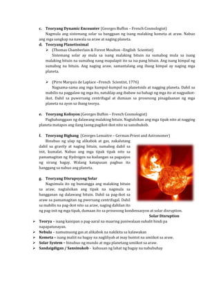c. Teoryang Dynamic Encounter (Georges Buffon – French Cosmologist)
       Nagmula ang sistemang solar sa banggaan ng isang malaking kometa at araw. Nabuo
    ang mga sangkap na nawala sa araw at naging planeta.

        (Thomas Chamberlain & Forest Moulton –English Scientist)
    d. Teoryang Planetissimal

           Sistemang solar ay mula sa isang malaking bituin na sumabog mula sa isang
       malaking bituin na sumabog nang mapalapit ito sa isa pang bituin. Ang isang kimpal ng
       sumabog na bituin. Ang naging araw, samantalang ang ibang kimpal ay naging mga
       planeta.

          (Pirre Marquis de Laplace –French Scientist, 1776)
             Nagsama-sama ang mga kumpul-kumpol na planetoids at nagging planeta. Dahil sa
         mabilis na paggalaw ng mga ito, natuklap ang ibabaw na bahagi ng mga ito at nagpaikot-
         ikot. Dahil sa puwersang centrifugal at dumaan sa prosesong pinagdaanan ng mga
         planeta na ayon sa ibang teorya.

    e. Teoryang Kolisyon (Georges Buffon – French Cosmologist)
        Pagbabanggaan ng dalawang malaking bituin. Nagtalsikan ang mga tipak nito at nagging
    planeta matapos ang ilang taong pagikot-ikot nito sa sansibukob.

         Teoryang Bigbang (Georges Lemaitre – German Priest and Astronomer)
         Binubuo ng ulap ng alikabok at gas, nakalutang
    f.

    dahil sa gravity at naging bituin, sumabog dahil sa
    init, kumalat. Nabuo ang mga tipak tipak nito sa
    pamamagitan ng Hydrogen na kailangan sa pagaayos
    ng sirang bagay. Walang katapusan pagbuo ito
    hanggang sa nabuo ang planeta.



        Nagsimula ito ng bumangga ang malaking bituin
    g. Teoryang Disrupsyong Solar

    sa araw, nagtalsikan ang tipak na nagmula sa
    bangganan ng dalawang bituin. Dahil sa pag-ikot sa
    araw sa pamamagitan ng pwersang centrifugal. Dahil
    sa mabilis na pag-ikot nito sa araw, naging dahilan ito
    ng pag-init ng mga tipak, dumaan ito sa prosesong kondensasyon at solar disruption.

    Teorya – isang kaisipan o pag-aaral na maaring paniwalaan subalit hindi pa
                                                                   Solar Disruption

    napapatunayan.


    Nebula – namumuong gas at alikabok na nakikita sa kalawakan
    Kometa – isang maliit na bagay na nagliliyab at may buntot na umiikot sa araw.


    Solar System – binubuo ng mundo at mga planetang umiikot sa araw.


    Sandaigdigan / Sansinukob - kabuuan ng lahat ng bagay na nabubuhay


 