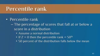 Percentile rank
•  Percentile rank
–  The percentage of scores that fall at or below a
score in a distribution
•  Assume a normal distribution
•  If Z = 0 then the percentile rank = 50th
•  50 percent of the distribution falls below the mean

62

 