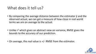 What does it tell us?
• By comparing the average distance between the estimator ŷ and the
observed actual, we can get a measure of how close in real world
terms we are on average to the actual.
• Unlike r2 which gives an abstract view on variance, RMSE gives the
bounds to the accuracy of our prediction.
• On average, the real value is +/- RMSE from the estimator.
 