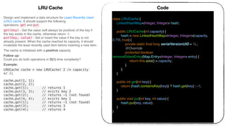 LRU Cache
Design and implement a data structure for Least Recently Used
(LRU) cache. It should support the following
operations: get and put.
get(key) - Get the value (will always be positive) of the key if
the key exists in the cache, otherwise return -1. 
put(key, value) - Set or insert the value if the key is not
already present. When the cache reached its capacity, it should
invalidate the least recently used item before inserting a new item.
The cache is initialized with a positive capacity.
Follow up: 
Could you do both operations in O(1) time complexity?
Example:
LRUCache cache = new LRUCache( 2 /* capacity
*/ );
cache.put(1, 1);
cache.put(2, 2);
cache.get(1); // returns 1
cache.put(3, 3); // evicts key 2
cache.get(2); // returns -1 (not found)
cache.put(4, 4); // evicts key 1
cache.get(1); // returns -1 (not found)
cache.get(3); // returns 3
cache.get(4); // returns 4
Code
class LRUCache {
LinkedHashMap<Integer, Integer> hash;
public LRUCache(int capacity) {
hash = new LinkedHashMap<Integer, Integer>(capacity,
0.75f, true) {
private static ﬁnal long serialVersionUID = 1L;
@Override
protected boolean
removeEldestEntry(Map.Entry<Integer, Integer> entry) {
return this.size() > capacity;
}
};
}
public int get(int key) {
return (hash.containsKey(key)) ? hash.get(key) : -1;
}
public void put(int key, int value) {
hash.put(key, value);
}
}
 