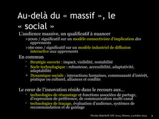 Au-delà du « massif », le 
« social » 
L’audience massive, un qualificatif à nuancer 
>2000 / significatif sur un modèle connectiviste d’implication des 
apprenants 
>160 000 / significatif sur un modèle industriel de diffusion 
interactive aux apprenants 
En commun 
 Stratégie ouverte : impact, visibilité, rentabilité 
 Socle technologique : robustesse, accessibilité, adaptativité, 
adaptabilité 
 Dynamique sociale : interactions humaines, communauté d’intérêt, 
pratique ou culturel, alliances et conflits 
Le coeur de l’innovation réside dans le recours aux… 
 technologies de réseautage et fonctions associées de partage, 
d’expression de préférence, de communication multi-canal 
 technologies de traçage, évaluation d’audience, systèmes de 
recommandation et de guidage 
Nicolas Balacheff, EJC 2014, Ottawa, 3 octobre 2014 4 
 
