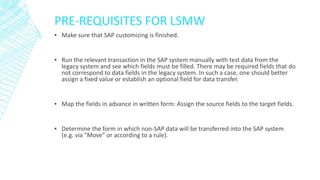 PRE-REQUISITES FOR LSMW
▪ Make sure that SAP customizing is finished.
▪ Run the relevant transaction in the SAP system manually with test data from the
legacy system and see which fields must be filled. There may be required fields that do
not correspond to data fields in the legacy system. In such a case, one should better
assign a fixed value or establish an optional field for data transfer.
▪ Map the fields in advance in written form: Assign the source fields to the target fields.
▪ Determine the form in which non-SAP data will be transferred into the SAP system
(e.g. via "Move" or according to a rule).
 