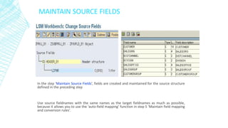 MAINTAIN SOURCE FIELDS
In the step ‘Maintain Source Fields’, fields are created and maintained for the source structure
defined in the preceding step
Use source fieldnames with the same names as the target fieldnames as much as possible,
because it allows you to use the ‘auto-field mapping’ function in step 5 ‘Maintain field mapping
and conversion rules’.
 