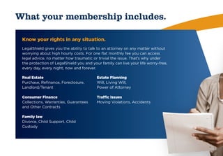 What your membership includes.

 Know your rights in any situation.
 LegalShield gives you the ability to talk to an attorney on any matter without
 worrying about high hourly costs. For one flat monthly fee you can access
 legal advice, no matter how traumatic or trivial the issue. That’s why under
 the protection of LegalShield you and your family can live your life worry-free,
 every day, every night, now and forever.

 Real Estate                              Estate Planning
 Purchase, Refinance, Foreclosure,        Will, Living Will,
 Landlord/Tenant                          Power of Attorney

 Consumer Finance                         Traffic Issues
 Collections, Warranties, Guarantees      Moving Violations, Accidents
 and Other Contracts

 Family law
 Divorce, Child Support, Child
 Custody
 