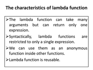 The characteristics of lambda function
The lambda function can take many
arguments but can return only one
expression.
Syntactically, lambda functions are
restricted to only a single expression.
We can use them as an anonymous
function inside other functions.
Lambda function is reusable.
 
