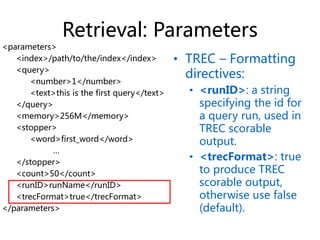 Retrieval: Parameters
• TREC – Formatting
directives:
• <runID>: a string
specifying the id for
a query run, used in
TREC scorable
output.
• <trecFormat>: true
to produce TREC
scorable output,
otherwise use false
(default).
<parameters>
<index>/path/to/the/index</index>
<query>
<number>1</number>
<text>this is the first query</text>
</query>
<memory>256M</memory>
<stopper>
<word>first_word</word>
…
</stopper>
<count>50</count>
<runID>runName</runID>
<trecFormat>true</trecFormat>
</parameters>
 