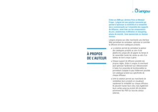 À PROPOS
DE L’AUTEUR
Créée en 2009 par Jérémie Peiro et Mickael
Froger, Lengow est une solution innovante qui
permet d’optimiser la visibilité et la rentabilité
des e-commerçants sur l’ensemble des supports
de diffusion, aussi bien sur les comparateurs
de prix, plateformes d’affiliation et retargeting,
places de marché, liens sponsorisés ou réseaux
sociaux.
Lengow propose aux sites marchands une interface
Web permettant de centraliser, optimiser et contrôler
la diffusion de leurs catalogues produits.		
•	La solution permet de centraliser la gestion
des catalogues produits au sein d’une
plateforme unique afin de gagner du temps et
de rassembler toutes les ventes au sein d’un
tableau de bord unique à gérer.		
•	Chaque support de diffusion possède ses
propres règles. Grâce à Lengow, le marchand
peut optimiser facilement son référencement
à l’aide d’un ensemble de fonctionnalités lui
permettant d’adapter le plus fidèlement possible
son catalogue produit aux spécificités de
chaque diffuseur.		
•	Enfin la solution permet aux marchands de
rentabiliser leurs produits en visualisant
rapidement la rentabilité sur chaque diffuseur.
Ils peuvent tracker leurs clics mais également
leurs ventes jusqu’au produit afin de piloter
activement leur ROI sur tous les canaux
externes.
 