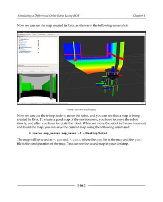 Simulating a Differential Drive Robot Using ROS Chapter 4
[ 96 ]
Now we can see the map created in Rviz, as shown in the following screenshot:
Creating a map in Rviz using Gmapping.
Now we can use the teleop node to move the robot, and you can see that a map is being
created in Rviz. To create a good map of the environment, you have to move the robot
slowly, and often you have to rotate the robot. When we move the robot in the environment
and build the map, you can save the current map using the following command:
$ rosrun map_server map_saver -f ~/Desktop/hotel
The map will be saved as *.pgm and *.yaml, where the pgm file is the map and the yaml
file is the configuration of the map. You can see the saved map in your desktop.
 