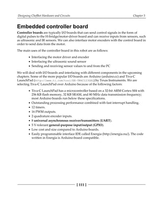 Designing ChefBot Hardware and Circuits Chapter 5
[ 111 ]
Embedded controller board
Controller boards are typically I/O boards that can send control signals in the form of
digital pulses to the H-bridge/motor-driver board and can receive inputs from sensors, such
as ultrasonic and IR sensors. We can also interface motor encoders with the control board in
order to send data from the motor.
The main uses of the controller board in this robot are as follows:
Interfacing the motor driver and encoder
Interfacing the ultrasonic sound sensor
Sending and receiving sensor values to and from the PC
We will deal with I/O boards and interfacing with different components in the upcoming
chapters. Some of the more popular I/O boards are Arduino (arduino.cc) and Tiva-C
LaunchPad (http://www.ti.com/tool/EK-TM4C123GXL) by Texas Instruments. We are
selecting Tiva-C LaunchPad over Arduino because of the following factors:
Tiva-C LaunchPad has a microcontroller based on a 32-bit ARM Cortex-M4 with
256 KB flash memory, 32 KB SRAM, and 80 MHz data transmission frequency;
most Arduino boards run below these specifications.
Outstanding processing performance combined with fast interrupt handling.
12 timers.
16 PWM outputs.
2 quadrature encoder inputs.
8 universal asynchronous receiver/transmitters (UART).
5 V-tolerant general-purpose input/output (GPIO).
Low cost and size compared to Arduino boards.
Easily programmable interface IDE called Energia (http://energia.nu/). The code
written in Energia is Arduino-board compatible.
 