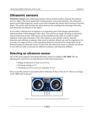 Designing ChefBot Hardware and Circuits Chapter 5
[ 113 ]
Ultrasonic sensors
Ultrasonic sensors, also called ping sensors and are mainly used to measure the distance
from an object. The main application of ping sensors is to avoid obstacles. The ultrasonic
sensor emits high-frequency sound waves and evaluates the echoes that it receives from the
object. The sensor will calculate the delay between the sending and receiving of the echo
and determine its distance to the object.
In our robot, collision-free navigation is an important part of the design specifications,
otherwise there will be damage to the robot. You will see an image showing an ultrasonic
sensor in the next section. This sensor can be installed on the sides of a robot to detect
collisions at the sides and back of the robot. Kinect is also mainly used for obstacle
detection and collision avoidance when used in robotics. Kinect can only be expected to be
accurate at a range of 0.8 m, so the remaining distance from the 0.8 m-range limit can be
detected using an ultrasonic sensor. In this case, the ultrasonic sensor is actually an add-on
to our robot in order to increase its collision avoidance and detection abilities.
Selecting an ultrasonic sensor
One of the more popular and cheap ultrasonic sensors available is HC-SR04. We are
selecting this sensor for our robot because of the following factors:
Range of detection is from 2 cm to 4 m
Working voltage is 5 V
Working current is very low, typically 15 mA
We can use this sensor to accurately detect obstacles. It also works at 5 V. Here is an image
of HC-SR04 and its pinout:
Ultrasonic sound sensor (https://www.makerfabs.com/index.php?route=product/product&product_id=72)
 