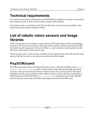 Interfacing Vision Sensors with ROS Chapter 7
[ 167 ]
Technical requirements
You will need an Ubuntu 16.04 system with ROS Kinetic installed, as well as a web camera
and a depth camera in order to try out the example in this chapter.
In the first section, we will look at the 2D and 3D vision sensors that are available in the
market that can be used in different robots.
List of robotic vision sensors and image
libraries
A 2D vision sensor or an ordinary camera delivers 2D image frames of the surroundings,
whereas a 3D vision sensor delivers 2D image frames and an additional parameter called
the depth of each image point. We can find the x, y, and z distance of each point from the
3D sensor with respect to the sensor's axis.
There are quite a few vision sensors available on the market. Some of the 2D and 3D vision
sensors that can be used in our robot are mentioned in this chapter.
Pixy2/CMUcam5
The following picture shows the latest 2D vision sensor, called Pixy2/CMUcam5 (https:/​/
pixycam.​com/​pixy-​cmucam5/​), which is able to detect color objects with high speed and
accuracy, and can be interfaced with an Arduino board. Pixy can be used for fast object
detection, and the user can teach it which object it needs to track. The Pixy module has a
CMOS sensor and NXP LPC4330 (http://www.nxp.com/) based on Arm Cortex M4/M0
cores for picture processing. The following image shows the Pixy/CMUcam5:
 