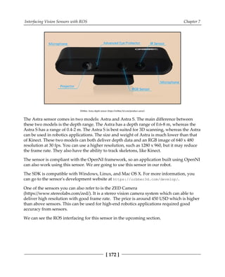 Interfacing Vision Sensors with ROS Chapter 7
[ 172 ]
Orbbec Astra depth sensor (https://orbbec3d.com/product-astra/)
The Astra sensor comes in two models: Astra and Astra S. The main difference between
these two models is the depth range. The Astra has a depth range of 0.6-8 m, whereas the
Astra S has a range of 0.4-2 m. The Astra S is best suited for 3D scanning, whereas the Astra
can be used in robotics applications. The size and weight of Astra is much lower than that
of Kinect. These two models can both deliver depth data and an RGB image of 640 x 480
resolution at 30 fps. You can use a higher resolution, such as 1280 x 960, but it may reduce
the frame rate. They also have the ability to track skeletons, like Kinect.
The sensor is compliant with the OpenNI framework, so an application built using OpenNI
can also work using this sensor. We are going to use this sensor in our robot.
The SDK is compatible with Windows, Linux, and Mac OS X. For more information, you
can go to the sensor's development website at https:/​/​orbbec3d.​com/​develop/​.
One of the sensors you can also refer to is the ZED Camera
(https://www.stereolabs.com/zed/). It is a stereo vision camera system which can able to
deliver high resolution with good frame rate. The price is around 450 USD which is higher
than above sensors. This can be used for high-end robotics applications required good
accuracy from sensors.
We can see the ROS interfacing for this sensor in the upcoming section.
 
