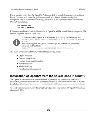 Interfacing Vision Sensors with ROS Chapter 7
[ 174 ]
If you want to verify that the OpenCV-Python module is installed on your system, take a
Linux Terminal, and enter the python command. You should then see the Python
interpreter. Try to execute the following commands in the Python terminal to verify the
OpenCV installation:
>>> import cv2
>>> cv2.__version__
If this command is successful, this version of OpenCV will be installed on your system. The
version might be either 3.3.x or 3.2.x.
If you want to try OpenCV in Windows, you can try the following link:
https://docs.opencv.org/3.3.1/d5/de5/tutorial_py_setup_in_window
s.html
The following link will guide you through the installation process of
OpenCV on Mac OS X:
https:/​/​www.​learnopencv.​com/​install-​opencv3-​on-​macos/​
The main applications of OpenCV are in the following fields:
Object detection
Gesture recognition
Human-computer interaction
Mobile robotics
Motion tracking
Facial-recognition systems
Installation of OpenCV from the source code in Ubuntu
The OpenCV installation can be customized. If you want to customize your OpenCV
installation, you can try to install it from the source code. You can find out how to do this
installation at https://docs.opencv.org/trunk/d7/d9f/tutorial_linux_install.html.
To work with the examples in this chapter, it's best that you work with OpenCV installed,
along with ROS.
 