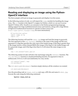 Interfacing Vision Sensors with ROS Chapter 7
[ 175 ]
Reading and displaying an image using the Python-
OpenCV interface
The first example will load an image in grayscale and display it on the screen.
In the following section of code, we will import the numpy module for handling the image
array. The cv2 module is the OpenCV wrapper for Python, which we can use to access
OpenCV Python APIs. NumPy is an extension to the Python programming language,
adding support for large multidimensional arrays and matrices, along with a large library
of high-level mathematical functions to operate on these arrays (see
https://pypi.python.org/pypi/numpy for more information):
#!/usr/bin/env python
import numpy as np
import cv2
The following function will read the robot.jpg image and load this image in grayscale.
The first argument of the cv2.imread() function is the name of the image and the next
argument is a flag that specifies the color type of the loaded image. If the flag is greater than
0, the image returns a three-channel RGB color image; if the flag is 0, the loaded image will
be a grayscale image; and if the flag is less than 0, it will return the same image as was
loaded:
img = cv2.imread('robot.jpg',0)
The following section of code will show the read image using the imshow() function. The
cv2.waitKey(0) function is a keyboard-binding function. Its argument is time in
milliseconds. If it's 0, it will wait indefinitely for a key stroke:
cv2.imshow('image', img)
cv2.waitKey(0)
The cv2.destroyAllWindows() function simply destroys all the windows we created:
cv2.destroyAllWindows()
Save the preceding code as image_read.py and copy a JPG file and name it robot.jpg.
Execute the code using the following command:
$python image_read.py
 