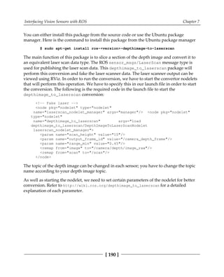 Interfacing Vision Sensors with ROS Chapter 7
[ 190 ]
You can either install this package from the source code or use the Ubuntu package
manager. Here is the command to install this package from the Ubuntu package manager
$ sudo apt-get install ros-<version>-depthimage-to-laserscan
The main function of this package is to slice a section of the depth image and convert it to
an equivalent laser scan data type. The ROS sensor_msgs/LaserScan message type is
used for publishing the laser scan data. This depthimage_to_laserscan package will
perform this conversion and fake the laser scanner data. The laser scanner output can be
viewed using RViz. In order to run the conversion, we have to start the convertor nodelets
that will perform this operation. We have to specify this in our launch file in order to start
the conversion. The following is the required code in the launch file to start the
depthimage_to_laserscan conversion:
<!-- Fake laser -->
<node pkg="nodelet" type="nodelet"
name="laserscan_nodelet_manager" args="manager"/> <node pkg="nodelet"
type="nodelet"
name="depthimage_to_laserscan" args="load
depthimage_to_laserscan/DepthImageToLaserScanNodelet
laserscan_nodelet_manager">
<param name="scan_height" value="10"/>
<param name="output_frame_id" value="/camera_depth_frame"/>
<param name="range_min" value="0.45"/>
<remap from="image" to="/camera/depth/image_raw"/>
<remap from="scan" to="/scan"/>
</node>
The topic of the depth image can be changed in each sensor; you have to change the topic
name according to your depth image topic.
As well as starting the nodelet, we need to set certain parameters of the nodelet for better
conversion. Refer to http://wiki.ros.org/depthimage_to_laserscan for a detailed
explanation of each parameter.
 