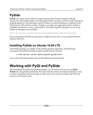 Designing a GUI for a Robot Using Qt and Python Chapter 9
[ 228 ]
PySide
PySide is an open source software project that provides Python binding for the Qt
framework. The PySide project was initiated by Nokia and offers a full set of Qt binding for
multiple platforms. The technique used in PySide to wrap the Qt library is different from
PyQt, but the API of both is similar. PySide is currently not supported on Qt 5. PySide is
available for Windows, Linux, and macOS X. The following link will guide you to set up
PySide on Windows and macOS X:
http://qt-project.org/wiki/Category:LanguageBindings::PySide::Downloads
The prerequisites of PySide are the same as PyQt. Let's see how we can install PySide on
Ubuntu 16.04 LTS.
Installing PySide on Ubuntu 16.04 LTS
The PySide package is available on the Ubuntu package repository. The following
command will install the PySide module and Qt tools on Ubuntu:
$ sudo apt-get install python-pyside pyside-tools
Let's work with both modules and see the differences between both.
Working with PyQt and PySide
After installing the PyQt and PySide packages, we will look at how to write an Hello
World GUI using PyQt and PySide. The main difference between PyQt and PySide is only
in some commands; most of the steps are the same. Let's see how to make a Qt GUI and
convert it into Python code.
 