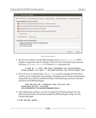Getting Started with Robot Operating System Chapter 1
[ 14 ]
Ubuntu's Software & Update tool
Set up your system to accept ROS packages from packages.ros.org. ROS2.
Kinetic is supported only on Ubuntu 15.10 and 16.04. The following command
will store packages.ros.org in Ubuntu's apt repository list:
$ sudo sh -c 'echo "deb http://packages.ros.org/ros/ubuntu
$(lsb_release -sc) main" > /etc/apt/sources.list.d/ros-latest.list'
Next, we have to add apt-keys. An apt-key is used to manage the list of keys3.
used by apt to authenticate the packages. Packages that have been authenticated
using these keys will be considered trusted. The following command will add
apt-keys for the ROS packages:
sudo apt-key adv --keyserver hkp://ha.pool.sks-
keyservers.net:80 --recv-key
421C365BD9FF1F717815A3895523BAEEB01FA116
After adding the apt-keys, we have to update the Ubuntu package list. The4.
following command will add and update the ROS packages, along with the
Ubuntu packages:
$ sudo apt-get update
 