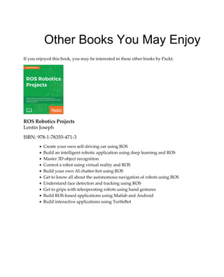 Other Books You May Enjoy
If you enjoyed this book, you may be interested in these other books by Packt:
ROS Robotics Projects
Lentin Joseph
ISBN: 978-1-78355-471-3
Create your own self-driving car using ROS
Build an intelligent robotic application using deep learning and ROS
Master 3D object recognition
Control a robot using virtual reality and ROS
Build your own AI chatter-bot using ROS
Get to know all about the autonomous navigation of robots using ROS
Understand face detection and tracking using ROS
Get to grips with teleoperating robots using hand gestures
Build ROS-based applications using Matlab and Android
Build interactive applications using TurtleBot
 