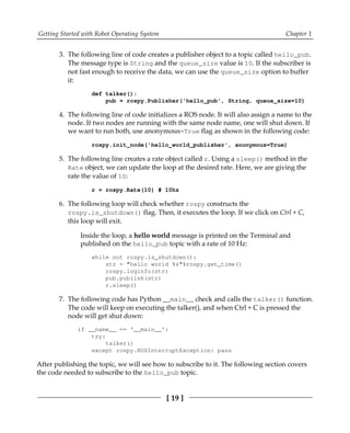 Getting Started with Robot Operating System Chapter 1
[ 19 ]
The following line of code creates a publisher object to a topic called hello_pub.3.
The message type is String and the queue_size value is 10. If the subscriber is
not fast enough to receive the data, we can use the queue_size option to buffer
it:
def talker():
pub = rospy.Publisher('hello_pub', String, queue_size=10)
The following line of code initializes a ROS node. It will also assign a name to the4.
node. If two nodes are running with the same node name, one will shut down. If
we want to run both, use anonymous=True flag as shown in the following code:
rospy.init_node('hello_world_publisher', anonymous=True)
The following line creates a rate object called r. Using a sleep() method in the5.
Rate object, we can update the loop at the desired rate. Here, we are giving the
rate the value of 10:
r = rospy.Rate(10) # 10hz
The following loop will check whether rospy constructs the6.
rospy.is_shutdown() flag. Then, it executes the loop. If we click on Ctrl + C,
this loop will exit.
Inside the loop, a hello world message is printed on the Terminal and
published on the hello_pub topic with a rate of 10 Hz:
while not rospy.is_shutdown():
str = "hello world %s"%rospy.get_time()
rospy.loginfo(str)
pub.publish(str)
r.sleep()
The following code has Python __main__ check and calls the talker() function.7.
The code will keep on executing the talker(), and when Ctrl + C is pressed the
node will get shut down:
if __name__ == '__main__':
try:
talker()
except rospy.ROSInterruptException: pass
After publishing the topic, we will see how to subscribe to it. The following section covers
the code needed to subscribe to the hello_pub topic.
 
