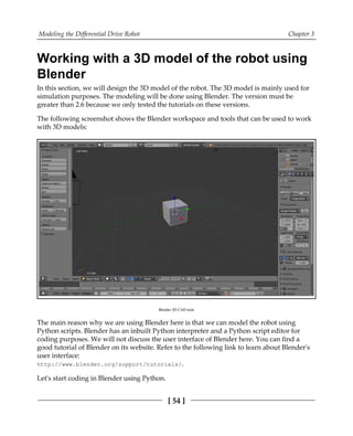 Modeling the Differential Drive Robot Chapter 3
[ 54 ]
Working with a 3D model of the robot using
Blender
In this section, we will design the 3D model of the robot. The 3D model is mainly used for
simulation purposes. The modeling will be done using Blender. The version must be
greater than 2.6 because we only tested the tutorials on these versions.
The following screenshot shows the Blender workspace and tools that can be used to work
with 3D models:
Blender 3D CAD tools
The main reason why we are using Blender here is that we can model the robot using
Python scripts. Blender has an inbuilt Python interpreter and a Python script editor for
coding purposes. We will not discuss the user interface of Blender here. You can find a
good tutorial of Blender on its website. Refer to the following link to learn about Blender's
user interface:
http://www.blender.org/support/tutorials/.
Let's start coding in Blender using Python.
 