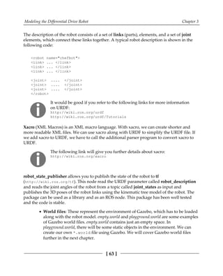 Modeling the Differential Drive Robot Chapter 3
[ 63 ]
The description of the robot consists of a set of links (parts), elements, and a set of joint
elements, which connect these links together. A typical robot description is shown in the
following code:
<robot name="chefbot">
<link> ... </link>
<link> ... </link>
<link> ... </link>
<joint> .... </joint>
<joint> .... </joint>
<joint> .... </joint>
</robot>
It would be good if you refer to the following links for more information
on URDF:
http://wiki.ros.org/urdf
http://wiki.ros.org/urdf/Tutorials
Xacro (XML Macros) is an XML macro language. With xacro, we can create shorter and
more readable XML files. We can use xacro along with URDF to simplify the URDF file. If
we add xacro to URDF, we have to call the additional parser program to convert xacro to
URDF.
The following link will give you further details about xacro:
http://wiki.ros.org/xacro
robot_state_publisher allows you to publish the state of the robot to tf
(http://wiki.ros.org/tf). This node read the URDF parameter called robot_description
and reads the joint angles of the robot from a topic called joint_states as input and
publishes the 3D poses of the robot links using the kinematic tree model of the robot. The
package can be used as a library and as an ROS node. This package has been well tested
and the code is stable.
World files: These represent the environment of Gazebo, which has to be loaded
along with the robot model. empty.world and playground.world are some examples
of Gazebo world files. empty.world contains just an empty space. In
playground.world, there will be some static objects in the environment. We can
create our own *.world file using Gazebo. We will cover Gazebo world files
further in the next chapter.
 
