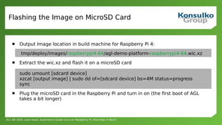 ELC NA 2020, Leon Anavi, Automotive Grade Linux on Raspberry Pi: How Does It Work?
Flashing the Image on MicroSD Card
 Output Image location in build machine for Raspberry Pi 4:
tmp/deploy/images/raspberrypi4-64/agl-demo-platform-raspberrypi4-64.wic.xz
 Extract the wic.xz and flash it on a microSD card
sudo umount [sdcard device]
xzcat [output image] | sudo dd of=[sdcard device] bs=4M status=progress
sync
 Plug the microSD card in the Raspberry Pi and turn in on (the first boot of AGL
takes a bit longer)
 