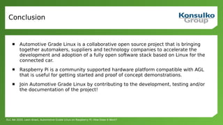 ELC NA 2020, Leon Anavi, Automotive Grade Linux on Raspberry Pi: How Does It Work?
Conclusion
 Automotive Grade Linux is a collaborative open source project that is bringing
together automakers, suppliers and technology companies to accelerate the
development and adoption of a fully open software stack based on Linux for the
connected car.
 Raspberry Pi is a community supported hardware platform compatible with AGL
that is useful for getting started and proof of concept demonstrations.
 Join Automotive Grade Linux by contributing to the development, testing and/or
the documentation of the project!
 