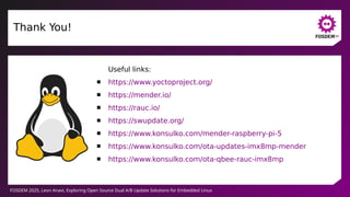 FOSDEM 2025, Leon Anavi, Exploring Open Source Dual A/B Update Solutions for Embedded Linux
Thank You!
Useful links:
 https://www.yoctoproject.org/
 https://mender.io/
 https://rauc.io/
 https://swupdate.org/
 https://www.konsulko.com/mender-raspberry-pi-5
 https://www.konsulko.com/ota-updates-imx8mp-mender
 https://www.konsulko.com/ota-qbee-rauc-imx8mp
 