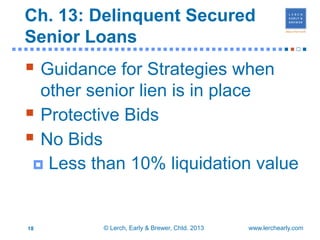 Ch. 13: Delinquent Secured
  Senior Loans
■■■■■■■■■■■■■■■■■■■■■■■■■■■■■■■■■■■■■■■■■■■■■■■                       ■


   Guidance for Strategies when
    other senior lien is in place
   Protective Bids
   No Bids
    Less than 10% liquidation value



  18           © Lerch, Early & Brewer, Chtd. 2013   www.lerchearly.com
 