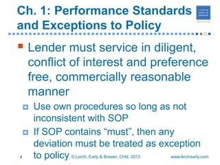 Ch. 1: Performance Standards
  and Exceptions to Policy
■■■■■■■■■■■■■■■■■■■■■■■■■■■■■■■■■■■■■■■■■■■■■■■                          ■


   Lender must service in diligent,
      conflict of interest and preference
      free, commercially reasonable
      manner
         Use own procedures so long as not
          inconsistent with SOP
         If SOP contains “must”, then any
          deviation must be treated as exception
  4       to policy © Lerch, Early & Brewer, Chtd. 2013 www.lerchearly.com
 