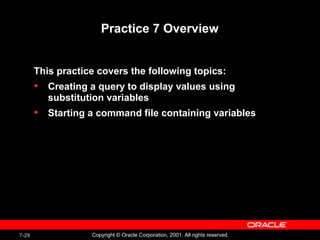 7-29 Copyright © Oracle Corporation, 2001. All rights reserved.
Practice 7 Overview
This practice covers the following topics:
• Creating a query to display values using
substitution variables
• Starting a command file containing variables
 