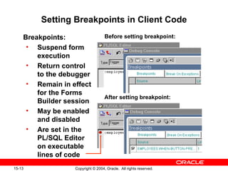 Setting Breakpoints in Client Code Breakpoints: Suspend form execution Return control to the debugger Remain in effect for the Forms Builder session May be enabled and disabled Are set in the PL/SQL Editor on executable lines of code Before setting breakpoint: After setting breakpoint: 